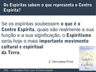 Os Espíritas sabem o que representa o Centro
Espírita?
Se os espíritas soubessem o que é o
Centro Espírita, quais são realmente a sua
função e a sua significação, o Espiritismo
seria hoje o mais importante movimento
cultural e espiritual
da Terra.
J. Herculano Pires. Livro: O Centro Espírita6/43
J. Herculano Pires
 