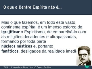 O que o Centro Espírita não é...
Mas o que fazemos, em todo este vasto
continente espírita, é um imenso esforço de
igrejificar o Espiritismo, de emparelhá-lo com
as religiões decadentes e ultrapassadas,
formando por toda parte
núcleos místicos e, portanto
fanáticos, desligados da realidade imediata.
J. Herculano Pires. Livro: O Centro Espírita7/43
 