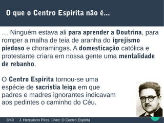 O que o Centro Espírita não é...
… Ninguém estava ali para aprender a Doutrina, para
romper a malha de teia de aranha do igrejismo
piedoso e choramingas. A domesticação católica e
protestante criara em nossa gente uma mentalidade
de rebanho.
O Centro Espírita tornou-se uma
espécie de sacristia leiga em que
padres e madres ignorantes indicavam
aos pedintes o caminho do Céu.
J. Herculano Pires. Livro: O Centro Espírita8/43
 