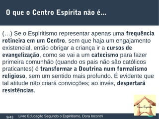 (…) Se o Espiritismo representar apenas uma frequência
rotineira em um Centro, sem que haja um engajamento
existencial, então obrigar a criança ir a cursos de
evangelização, como se vai a um catecismo para fazer
primeira comunhão (quando os pais não são católicos
praticantes) é transformar a Doutrina num formalismo
religioso, sem um sentido mais profundo. É evidente que
tal atitude não criará convicções; ao invés, despertará
resistências.
Livro Educação Segundo o Espiritismo, Dora Incontri9/43
O que o Centro Espírita não é...
 