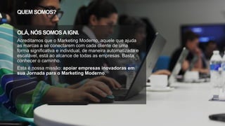 QUEM SOMOS?
OLÁ, NÓS SOMOSAIGNI.
Acreditamos que o Marketing Moderno, aquele que ajuda
as marcas a se conectarem com cada cliente de uma
forma significativa e individual, de maneira automatizada e
escalável, está ao alcance de todas as empresas. Basta
conhecer o caminho.
Esta é nossa missão: apoiar empresas inovadoras em
sua Jornada para o Marketing Moderno.
 