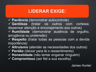 LIDERAR EXIGE:
 Paciência (demonstrar autocontrole)
 Gentileza (tratar os outros com cortesia;
dispensar atenção e encorajamento aos outros)
 Humildade (demonstrar ausência de orgulho,
arrogância ou pretensão)
 Respeito (tratar todas as pessoas com a devida
importância)
 Altruísmo (atender as necessidades dos outros)
 Perdão (deixar para lá o ressentimento)
 Honestidade (não tentar enganar ninguém)
 Compromisso (ser fiel a sua escolha)
James Hunter
 