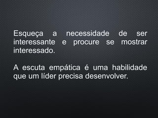 Esqueça a necessidade de ser
interessante e procure se mostrar
interessado.
A escuta empática é uma habilidade
que um líder precisa desenvolver.
 