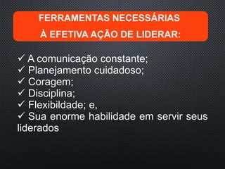 FERRAMENTAS NECESSÁRIAS
À EFETIVA AÇÃO DE LIDERAR:
 A comunicação constante;
 Planejamento cuidadoso;
 Coragem;
 Disciplina;
 Flexibildade; e,
 Sua enorme habilidade em servir seus
liderados
 