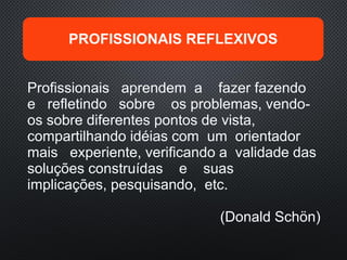 Profissionais aprendem a fazer fazendo
e refletindo sobre os problemas, vendo-
os sobre diferentes pontos de vista,
compartilhando idéias com um orientador
mais experiente, verificando a validade das
soluções construídas e suas
implicações, pesquisando, etc.
(Donald Schön)
PROFISSIONAIS REFLEXIVOS
 