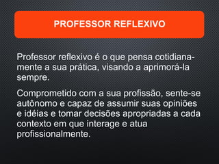 Professor reflexivo é o que pensa cotidiana-
mente a sua prática, visando a aprimorá-la
sempre.
Comprometido com a sua profissão, sente-se
autônomo e capaz de assumir suas opiniões
e idéias e tomar decisões apropriadas a cada
contexto em que interage e atua
profissionalmente.
PROFESSOR REFLEXIVO
 
