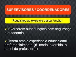  Exercerem suas funções com segurança
e autonomia.
 Terem ampla experiência educacional,
preferencialmente já tendo exercido o
papel de professor(a).
SUPERVISORES / COORDENADORES
Requisitos ao exercício dessa função:
 