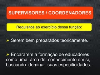  Serem bem preparados teoricamente.
 Encararem a formação de educadores
como uma área de conhecimento em si,
buscando dominar suas especificidades.
SUPERVISORES / COORDENADORES
Requisitos ao exercício dessa função:
 