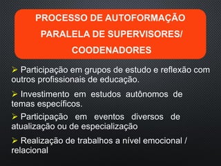  Participação em grupos de estudo e reflexão com
outros profissionais de educação.
 Realização de trabalhos a nível emocional /
relacional
 Participação em eventos diversos de
atualização ou de especialização
 Investimento em estudos autônomos de
temas específicos.
PROCESSO DE AUTOFORMAÇÃO
PARALELA DE SUPERVISORES/
COODENADORES
 