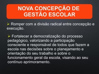  Romper com a divisão radical entre concepção e
execução.
NOVA CONCEPÇÃO DE
GESTÃO ESCOLAR
 Fortalecer a democratização do processo
pedagógico, valorizando a participação
consciente e responsável de todos que fazem a
escola nas decisões sobre o planejamento e
orientação do seu trabalho e sobre o
funcionamento geral da escola, visando ao seu
contínuo aprimoramento.
 