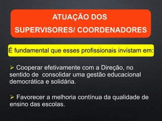  Cooperar efetivamente com a Direção, no
sentido de consolidar uma gestão educacional
democrática e solidária.
ATUAÇÃO DOS
SUPERVISORES/ COORDENADORES
É fundamental que esses profissionais invistam em:
 Favorecer a melhoria contínua da qualidade de
ensino das escolas.
 