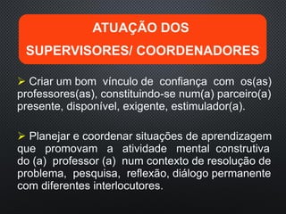 Criar um bom vínculo de confiança com os(as)
professores(as), constituindo-se num(a) parceiro(a)
presente, disponível, exigente, estimulador(a).
 Planejar e coordenar situações de aprendizagem
que promovam a atividade mental construtiva
do (a) professor (a) num contexto de resolução de
problema, pesquisa, reflexão, diálogo permanente
com diferentes interlocutores.
ATUAÇÃO DOS
SUPERVISORES/ COORDENADORES
 