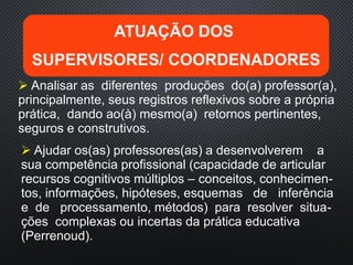  Analisar as diferentes produções do(a) professor(a),
principalmente, seus registros reflexivos sobre a própria
prática, dando ao(à) mesmo(a) retornos pertinentes,
seguros e construtivos.
 Ajudar os(as) professores(as) a desenvolverem a
sua competência profissional (capacidade de articular
recursos cognitivos múltiplos – conceitos, conhecimen-
tos, informações, hipóteses, esquemas de inferência
e de processamento, métodos) para resolver situa-
ções complexas ou incertas da prática educativa
(Perrenoud).
ATUAÇÃO DOS
SUPERVISORES/ COORDENADORES
 