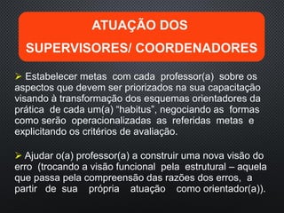  Estabelecer metas com cada professor(a) sobre os
aspectos que devem ser priorizados na sua capacitação
visando à transformação dos esquemas orientadores da
prática de cada um(a) “habitus”, negociando as formas
como serão operacionalizadas as referidas metas e
explicitando os critérios de avaliação.
 Ajudar o(a) professor(a) a construir uma nova visão do
erro (trocando a visão funcional pela estrutural – aquela
que passa pela compreensão das razões dos erros, a
partir de sua própria atuação como orientador(a)).
ATUAÇÃO DOS
SUPERVISORES/ COORDENADORES
 