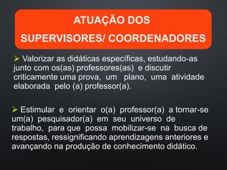  Valorizar as didáticas específicas, estudando-as
junto com os(as) professores(as) e discutir
criticamente uma prova, um plano, uma atividade
elaborada pelo (a) professor(a).
 Estimular e orientar o(a) professor(a) a tornar-se
um(a) pesquisador(a) em seu universo de
trabalho, para que possa mobilizar-se na busca de
respostas, ressignificando aprendizagens anteriores e
avançando na produção de conhecimento didático.
ATUAÇÃO DOS
SUPERVISORES/ COORDENADORES
 