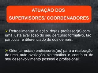  Retroalimentar a ação do(a) professor(a) com
uma justa avaliação do seu percurso formativo, tão
particular e diferenciado do dos demais.
 Orientar os(as) professores(as) para a realização
de uma auto-avaliação sistemática e contínua do
seu desenvolvimento pessoal e profissional.
ATUAÇÃO DOS
SUPERVISORES/ COORDENADORES
 