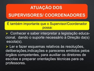  Conhecer e saber interpretar a legislação educa-
cional, dando o suporte necessário à Direção da(s)
escola(s).
ATUAÇÃO DOS
SUPERVISORES/ COORDENADORES
É também importante que o Supervisor/Coordenador
possa:
 Ler e fazer esquemas relativos às resoluções,
deliberações,indicações e pareceres emitidos pelos
órgãos competentes, para auxiliar os diretores de
escolas e preparar orientações técnicas para os
professores.
 
