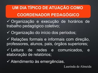 UM DIA TÍPICO DE ATUAÇÃO COMO
COORDENADOR PEDAGÓGICO
 Organização e execução de horários de
trabalho pedagógico coletivo;
 Organização do início dos períodos;
 Relações formais e informais com direção,
professores, alunos, pais, órgãos superiores;
 Leitura de redes e comunicados, e
elaboração de relatórios;
 Atendimento às emergências.
Laurinda de Almeida
 