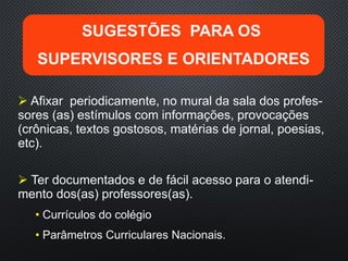  Ter documentados e de fácil acesso para o atendi-
mento dos(as) professores(as).
• Currículos do colégio
• Parâmetros Curriculares Nacionais.
 Afixar periodicamente, no mural da sala dos profes-
sores (as) estímulos com informações, provocações
(crônicas, textos gostosos, matérias de jornal, poesias,
etc).
SUGESTÕES PARA OS
SUPERVISORES E ORIENTADORES
 