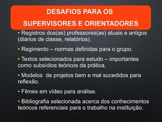 • Registros dos(as) professores(as) atuais e antigos
(diários de classe, relatórios).
• Regimento – normas definidas para o grupo.
• Textos selecionados para estudo – importantes
como subsídios teóricos da prática.
• Modelos de projetos bem e mal sucedidos para
reflexão.
• Filmes em vídeo para análise.
• Bibliografia selecionada acerca dos conhecimentos
teóricos referenciais para o trabalho na instituição.
DESAFIOS PARA OS
SUPERVISORES E ORIENTADORES
 