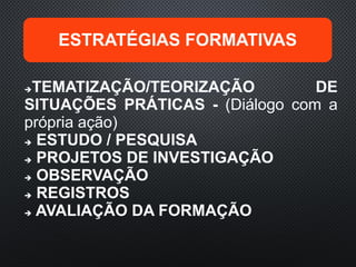 ESTRATÉGIAS FORMATIVAS
TEMATIZAÇÃO/TEORIZAÇÃO DE
SITUAÇÕES PRÁTICAS - (Diálogo com a
própria ação)
 ESTUDO / PESQUISA
 PROJETOS DE INVESTIGAÇÃO
 OBSERVAÇÃO
 REGISTROS
 AVALIAÇÃO DA FORMAÇÃO
 