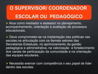  Atua como mediador e assessor no planejamento,
acompanhamento, orientação e avaliação de processos
educacionais.
O SUPERVISOR/ COORDENADOR
ESCOLAR OU PEDAGÓGICO
 Deve comprometer-se na implantação das políticas nas
escolas,na articulação com os demais setores das
Secretarias Estaduais, no aprimoramento da gestão
pedagógica e administrativa, na valorização e fortalecimento
dos canais de participação da comunidade e na orientação
das equipes escolares.
 Necessita exercer com competência o seu papel de líder
dentro das escolas.
 
