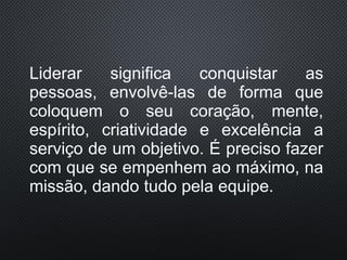 Liderar significa conquistar as
pessoas, envolvê-las de forma que
coloquem o seu coração, mente,
espírito, criatividade e excelência a
serviço de um objetivo. É preciso fazer
com que se empenhem ao máximo, na
missão, dando tudo pela equipe.
 