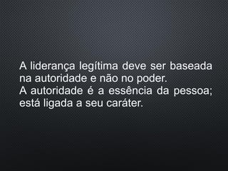 A liderança legítima deve ser baseada
na autoridade e não no poder.
A autoridade é a essência da pessoa;
está ligada a seu caráter.
 