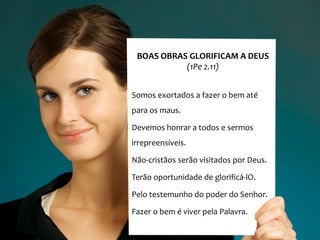 BOAS OBRAS GLORIFICAM A DEUS
           (1Pe 2.11)


Somos exortados a fazer o bem até
para os maus.

Devemos honrar a todos e sermos
irrepreensíveis.

Não-cristãos serão visitados por Deus.

Terão oportunidade de glorificá-lO.

Pelo testemunho do poder do Senhor.

Fazer o bem é viver pela Palavra.
 