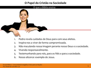 Escola Bíblica – Comunidade Evangélica Cristo para as Nações
Por Daniel de Carvalho Luz
O que a Bíblia ensina
10
O Papel do Cristão na Sociedade
1. Pedro revela cuidados de Deus para com seus eleitos.
2. Inspira-nos a viver de forma compromissada.
3. Não maculando nossa imagem perante nosso Deus e a sociedade.
4. Vivendo responsavelmente.
5. Testemunhando para nós, para os fiéis e para a sociedade.
6. Nosso alicerce: exemplo de Jesus.
 