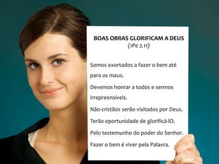 BOAS OBRAS GLORIFICAM A DEUS
(1Pe 2.11)
Somos exortados a fazer o bem até
para os maus.
Devemos honrar a todos e sermos
irrepreensíveis.
Não-cristãos serão visitados por Deus.
Terão oportunidade de glorificá-lO.
Pelo testemunho do poder do Senhor.
Fazer o bem é viver pela Palavra.
 