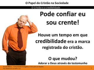 Escola Bíblica – Comunidade Evangélica Cristo para as Nações
Por Daniel de Carvalho Luz
O Cristão e a credibilidade
3
O Papel do Cristão na Sociedade
Pode confiar eu
sou crente!
Houve um tempo em que
credibilidade era a marca
registrada do cristão.
O que mudou?
Adorar a Deus através do testemunho
 