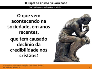 Escola Bíblica – Comunidade Evangélica Cristo para as Nações
Por Daniel de Carvalho Luz
O Cristão e as relações sociais
4
O Papel do Cristão na Sociedade
O que vem
acontecendo na
sociedade, em anos
recentes,
que tem causado
declínio da
credibilidade nos
cristãos?
 