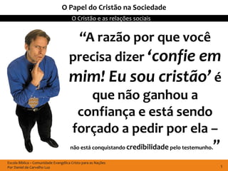 Escola Bíblica – Comunidade Evangélica Cristo para as Nações
Por Daniel de Carvalho Luz
O Cristão e as relações sociais
5
O Papel do Cristão na Sociedade
“A razão por que você
precisa dizer ‘confie em
mim! Eu sou cristão’ é
que não ganhou a
confiança e está sendo
forçado a pedir por ela –
não está conquistando credibilidade pelo testemunho.”
 