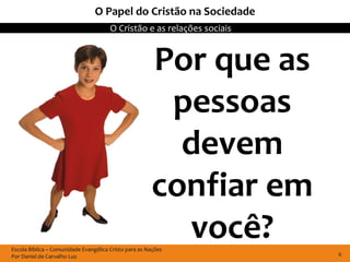 Escola Bíblica – Comunidade Evangélica Cristo para as Nações
Por Daniel de Carvalho Luz
O Cristão e as relações sociais
6
O Papel do Cristão na Sociedade
Por que as
pessoas
devem
confiar em
você?
 