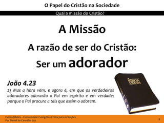 Escola Bíblica – Comunidade Evangélica Cristo para as Nações
Por Daniel de Carvalho Luz
Qual a missão do Cristão?
8
O Papel do Cristão na Sociedade
A Missão
A razão de ser do Cristão:
Ser um adorador
João 4.23
23 Mas a hora vem, e agora é, em que os verdadeiros
adoradores adorarão o Pai em espírito e em verdade;
porque o Pai procura a tais que assim o adorem.
 