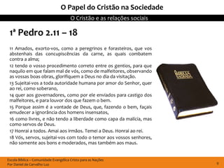 Escola Bíblica – Comunidade Evangélica Cristo para as Nações
Por Daniel de Carvalho Luz
O Cristão e as relações sociais
9
O Papel do Cristão na Sociedade
1ª Pedro 2.11 – 18
11 Amados, exorto-vos, como a peregrinos e forasteiros, que vos
abstenhais das concupiscências da carne, as quais combatem
contra a alma;
12 tendo o vosso procedimento correto entre os gentios, para que
naquilo em que falam mal de vós, como de malfeitores, observando
as vossas boas obras, glorifiquem a Deus no dia da visitação.
13 Sujeitai-vos a toda autoridade humana por amor do Senhor, quer
ao rei, como soberano,
14 quer aos governadores, como por ele enviados para castigo dos
malfeitores, e para louvor dos que fazem o bem.
15 Porque assim é a vontade de Deus, que, fazendo o bem, façais
emudecer a ignorância dos homens insensatos,
16 como livres, e não tendo a liberdade como capa da malícia, mas
como servos de Deus.
17 Honrai a todos. Amai aos irmãos. Temei a Deus. Honrai ao rei.
18 Vós, servos, sujeitai-vos com todo o temor aos vossos senhores,
não somente aos bons e moderados, mas também aos maus.
 