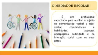O MEDIADOR ESCOLAR
É um profissional
capacitado para auxiliar o sujeito
na comunicação verbal e não-
verbal, competências e
habilidades, aspectos
pedagógicos, ludicidade e na
interação social com os seus
pares.
 