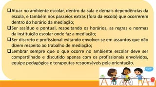 Atuar no ambiente escolar, dentro da sala e demais dependências da
escola, e também nos passeios extras (fora da escola) que ocorrerem
dentro do horário da mediação;
Ser assíduo e pontual, respeitando os horários, as regras e normas
da instituição escolar onde faz a mediação;
Ser discreto e profissional evitando envolver-se em assuntos que não
dizem respeito ao trabalho de mediação;
Lembrar sempre que o que ocorre no ambiente escolar deve ser
compartilhado e discutido apenas com os profissionais envolvidos,
equipe pedagógica e terapeutas responsáveis pela orientação.
 