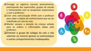  Entregar os registros mensais pontualmente,
participando das supervisões, grupos de estudo
e treinamentos com as terapeutas responsáveis
e com o professor;
 Criar uma comunicação ATIVA com o professor
para saber o objeto do conhecimento que vai ser
trabalhado em sala de aula;
 Manter sempre a atenção da criança voltada
para as ordens e informações dadas pelo
professor;
Orientar o grupo de colegas da sala a não
valorizar ou mesmo ignorar as estereotipias
e outros comportamentos inadequados.
 