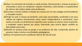  Atuar no momento da entrada ou saída escolar, direcionando a criança ao grupo e
ensinando-a como se comportar naquele momento, estimulando o cumprimento
da rotina e das ordens dadas pela professora;
 Durante o recreio mediar à relação da criança com os seus colegas nas brincadeiras
e situações sociais;
 Dirigir-se com a criança ao banheiro, caso haja necessidade, auxiliando-a em seus
hábitos de higiene promovendo assim maior independência e autonomia. Caso
exista na escola um profissional específico para auxiliar os alunos nesse momento,
o mediador estará apenas por perto, intervindo caso ocorra algum conflito ou
dificuldade entre eles;
 Manter-se sempre junto ao grupo e ao professor de sala, cumprindo, dentro do
possível, toda a rotina e as atividades pedagógicas;
 Atuar em parceria com o professor dentro de sala de aula.
 