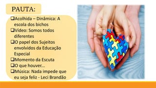 PAUTA:
Acolhida – Dinâmica: A
escola dos bichos
Vídeo: Somos todos
diferentes
O papel dos Sujeitos
envolvidos da Educação
Especial
Momento da Escuta
O que houver...
Música: Nada impede que
eu seja feliz - Leci Brandão
 