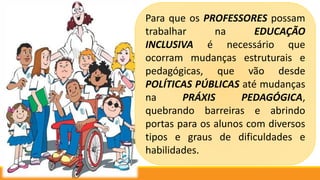 Para que os PROFESSORES possam
trabalhar na EDUCAÇÃO
INCLUSIVA é necessário que
ocorram mudanças estruturais e
pedagógicas, que vão desde
POLÍTICAS PÚBLICAS até mudanças
na PRÁXIS PEDAGÓGICA,
quebrando barreiras e abrindo
portas para os alunos com diversos
tipos e graus de dificuldades e
habilidades.
 