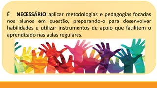 É NECESSÁRIO aplicar metodologias e pedagogias focadas
nos alunos em questão, preparando-o para desenvolver
habilidades e utilizar instrumentos de apoio que facilitem o
aprendizado nas aulas regulares.
 