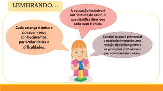 LEMBRANDO...
Cada criança é única e
possuem seus
conhecimentos,
particularidades e
dificuldades.
A educação inclusiva é
um “estudo de caso”, o
que significa dizer que
cada caso é único.
Conclui-se que é primordial
o estabelecimento de uma
relação de confiança entre
os principais profissionais
que acompanham o aluno.
 