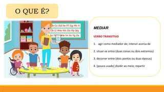 O QUE É?
MEDIAR
VERBO TRANSITIVO
1. agir como mediador de; intervir acerca de
2. situar-se entre (duas coisas ou dois extremos)
3. decorrer entre (dois pontos ou duas épocas)
4. [pouco usado] dividir ao meio; repartir
 