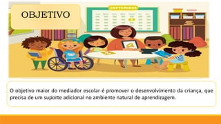 O objetivo maior do mediador escolar é promover o desenvolvimento da criança, que
precisa de um suporte adicional no ambiente natural de aprendizagem.
OBJETIVO
 