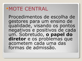 MOTE CENTRAL Procedimentos de escolha de gestores para um ensino de qualidade, visando os pontos negativos e positivos de cada um. Sobretudo,  o papel do diretor  e os problemas que acometem cada uma das formas de admissão. 