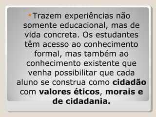 Trazem experiências não somente educacional, mas de vida concreta. Os estudantes têm acesso ao conhecimento formal, mas também ao conhecimento existente que venha possibilitar que cada aluno se construa como  cidadão  com  valores éticos ,  morais e de cidadania. 