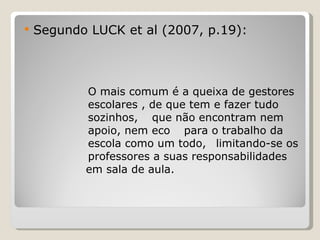 Segundo LUCK et al (2007, p.19): O mais comum é a queixa de gestores  escolares , de que tem e fazer tudo  sozinhos,  que não encontram nem  apoio, nem eco  para o trabalho da  escola como um todo,  limitando-se os  professores a suas responsabilidades    em sala de aula. 